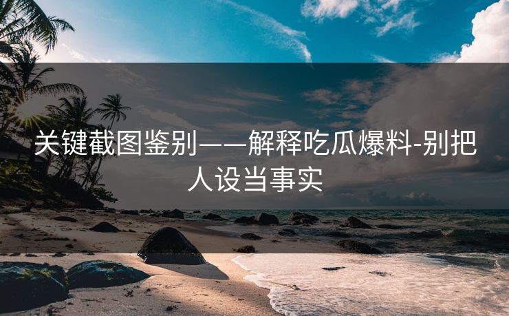 关键截图鉴别——解释吃瓜爆料-别把人设当事实