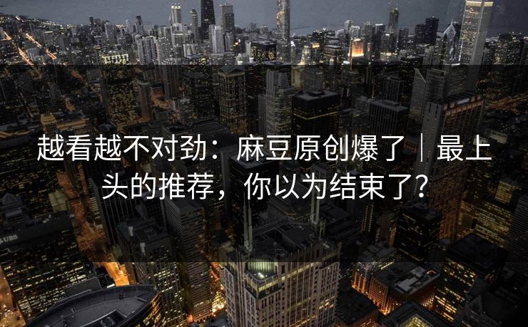 越看越不对劲：麻豆原创爆了｜最上头的推荐，你以为结束了？