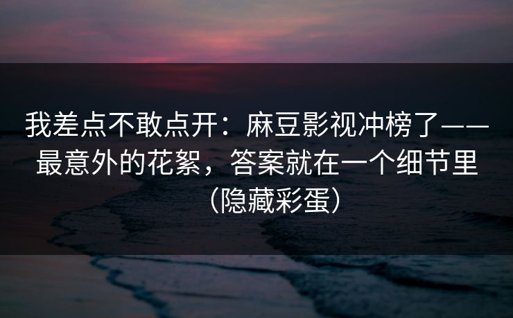 我差点不敢点开：麻豆影视冲榜了——最意外的花絮，答案就在一个细节里（隐藏彩蛋）