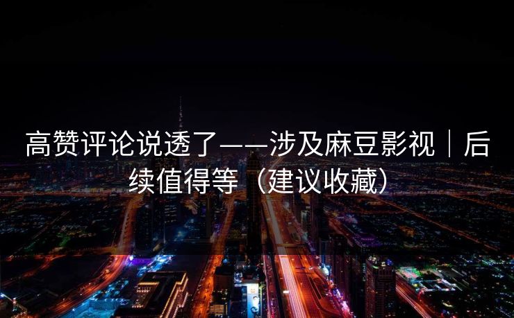 高赞评论说透了——涉及麻豆影视｜后续值得等（建议收藏）