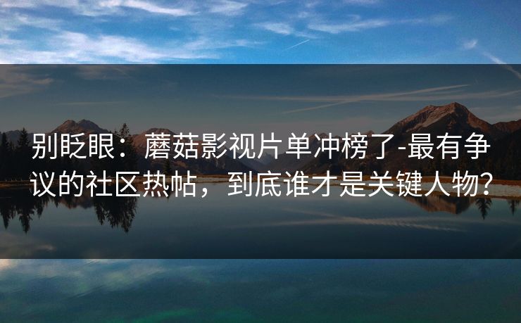 别眨眼：蘑菇影视片单冲榜了-最有争议的社区热帖，到底谁才是关键人物？