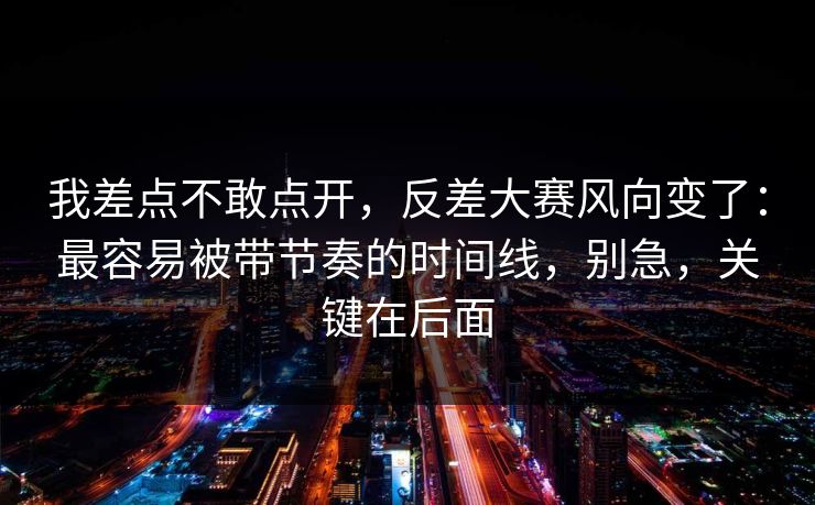 我差点不敢点开，反差大赛风向变了：最容易被带节奏的时间线，别急，关键在后面
