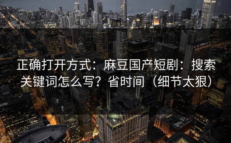 正确打开方式：麻豆国产短剧：搜索关键词怎么写？省时间（细节太狠）