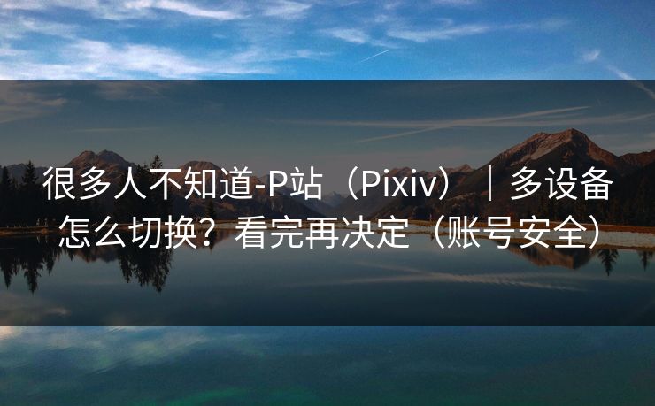 很多人不知道-P站（Pixiv）｜多设备怎么切换？看完再决定（账号安全）