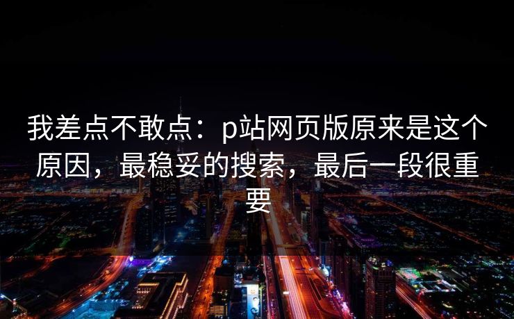 我差点不敢点：p站网页版原来是这个原因，最稳妥的搜索，最后一段很重要