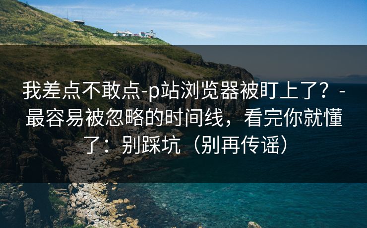 我差点不敢点-p站浏览器被盯上了？-最容易被忽略的时间线，看完你就懂了：别踩坑（别再传谣）