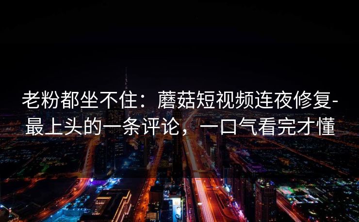 老粉都坐不住：蘑菇短视频连夜修复-最上头的一条评论，一口气看完才懂