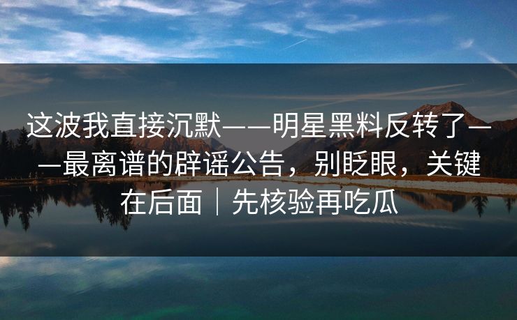 这波我直接沉默——明星黑料反转了——最离谱的辟谣公告，别眨眼，关键在后面｜先核验再吃瓜