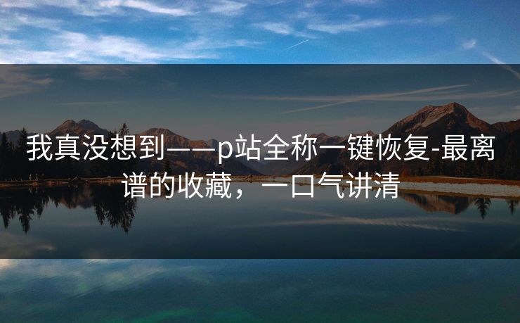 我真没想到——p站全称一键恢复-最离谱的收藏，一口气讲清