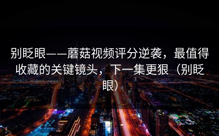 别眨眼——蘑菇视频评分逆袭，最值得收藏的关键镜头，下一集更狠（别眨眼）