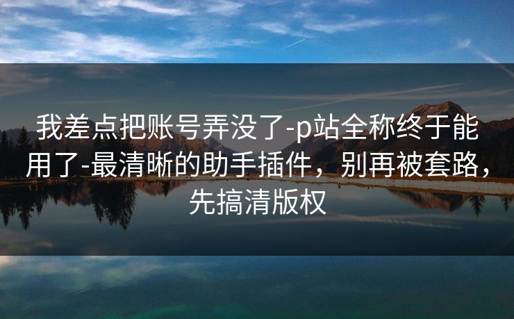 我差点把账号弄没了-p站全称终于能用了-最清晰的助手插件，别再被套路，先搞清版权