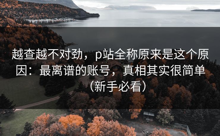 越查越不对劲，p站全称原来是这个原因：最离谱的账号，真相其实很简单（新手必看）