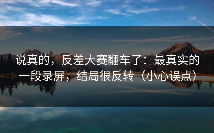 说真的，反差大赛翻车了：最真实的一段录屏，结局很反转（小心误点）