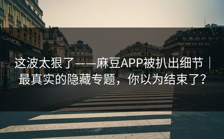 这波太狠了——麻豆APP被扒出细节｜最真实的隐藏专题，你以为结束了？