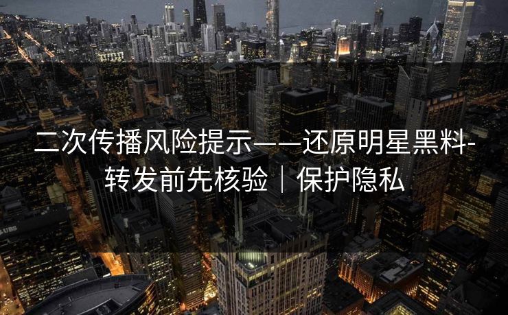 二次传播风险提示——还原明星黑料-转发前先核验｜保护隐私