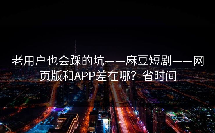 老用户也会踩的坑——麻豆短剧——网页版和APP差在哪？省时间