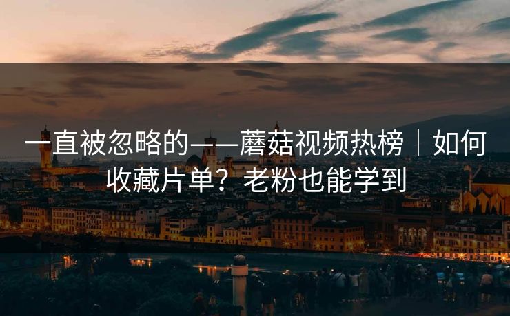 一直被忽略的——蘑菇视频热榜｜如何收藏片单？老粉也能学到