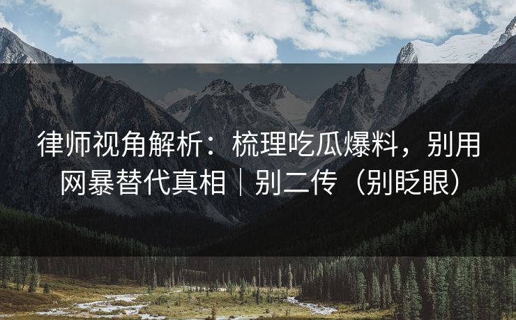 律师视角解析：梳理吃瓜爆料，别用网暴替代真相｜别二传（别眨眼）