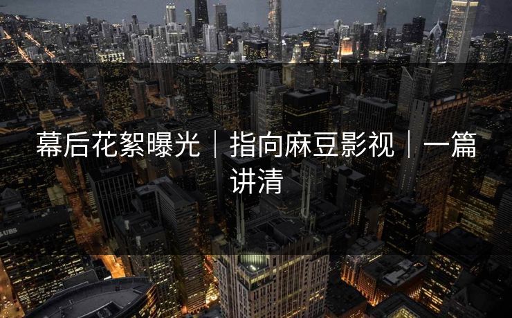 幕后花絮曝光｜指向麻豆影视｜一篇讲清