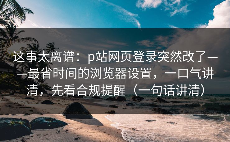 这事太离谱：p站网页登录突然改了——最省时间的浏览器设置，一口气讲清，先看合规提醒（一句话讲清）