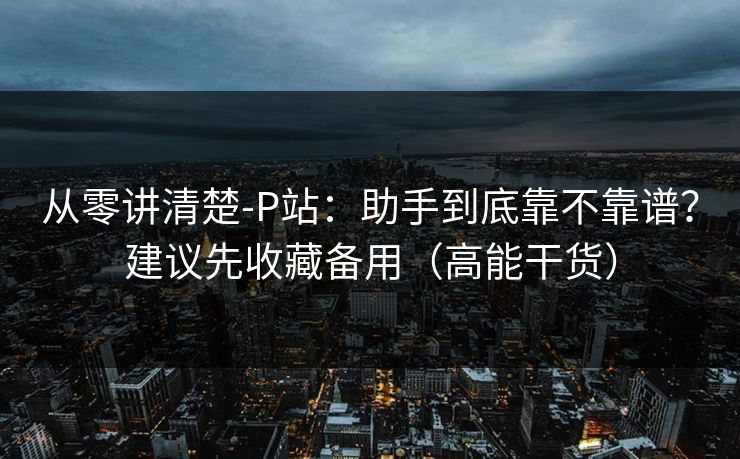 从零讲清楚-P站：助手到底靠不靠谱？建议先收藏备用（高能干货）