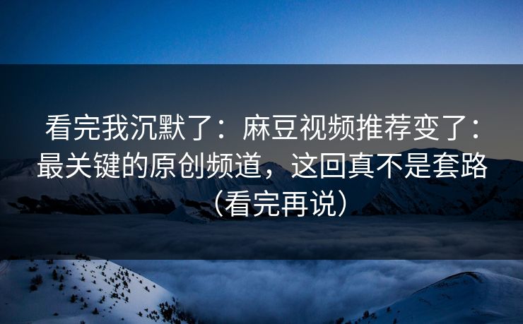 看完我沉默了：麻豆视频推荐变了：最关键的原创频道，这回真不是套路（看完再说）