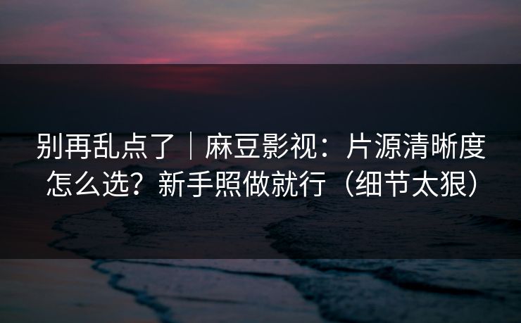 别再乱点了｜麻豆影视：片源清晰度怎么选？新手照做就行（细节太狠）