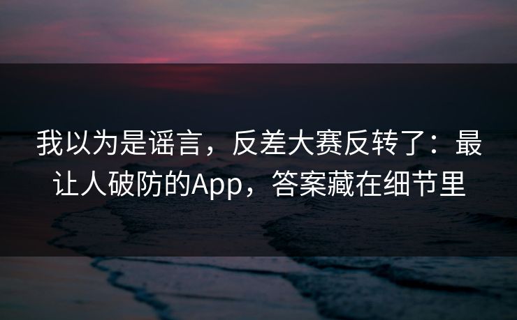 我以为是谣言，反差大赛反转了：最让人破防的App，答案藏在细节里