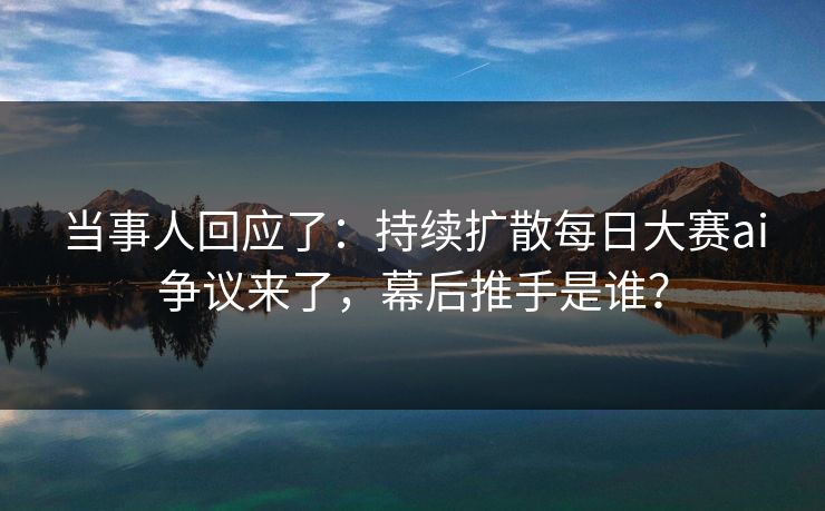 当事人回应了：持续扩散每日大赛ai争议来了，幕后推手是谁？