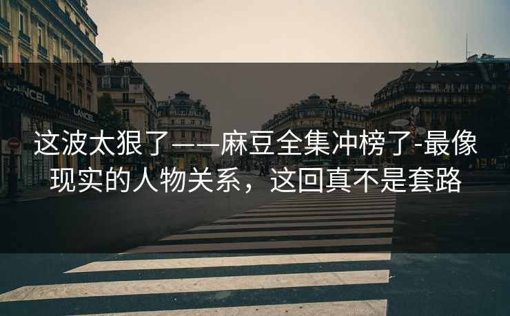 这波太狠了——麻豆全集冲榜了-最像现实的人物关系，这回真不是套路