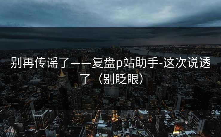 别再传谣了——复盘p站助手-这次说透了（别眨眼）