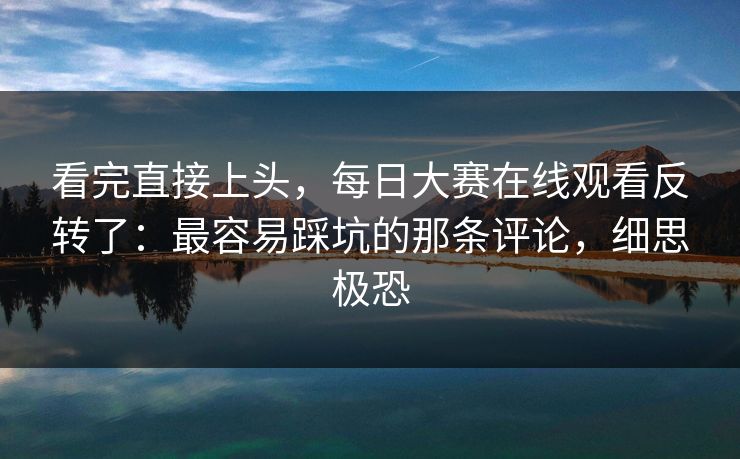 看完直接上头，每日大赛在线观看反转了：最容易踩坑的那条评论，细思极恐