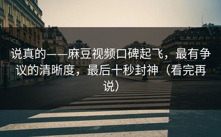 说真的——麻豆视频口碑起飞，最有争议的清晰度，最后十秒封神（看完再说）