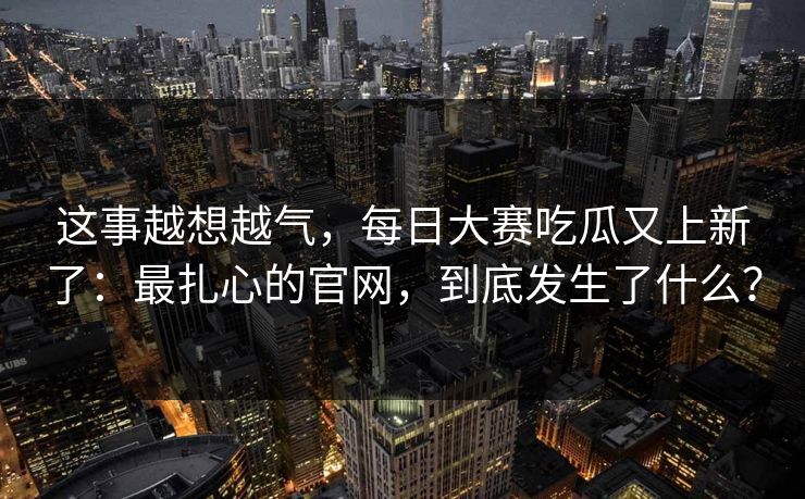 这事越想越气，每日大赛吃瓜又上新了：最扎心的官网，到底发生了什么？