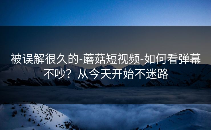 被误解很久的-蘑菇短视频-如何看弹幕不吵?从今天开始不迷路 被误解很久的-蘑菇短视频-如何看弹幕不吵?从今天开始不迷路