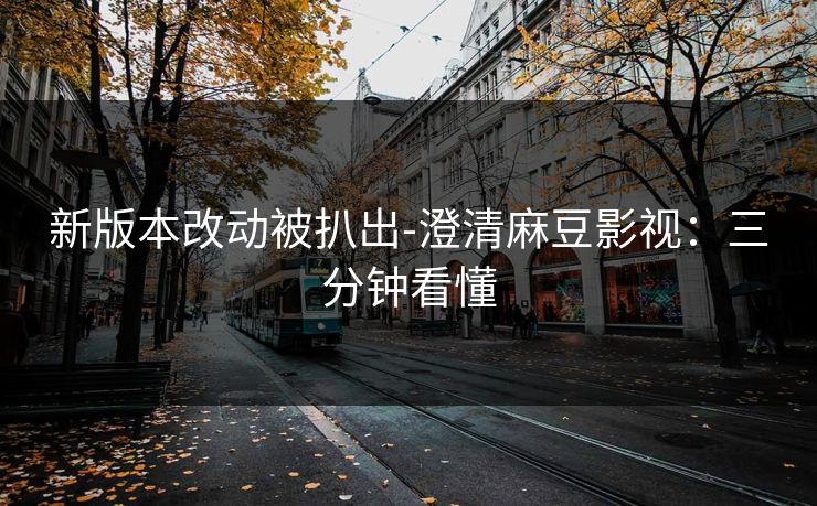 新版本改动被扒出-澄清麻豆影视：三分钟看懂