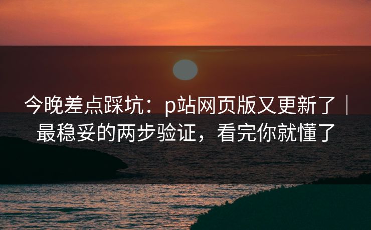 今晚差点踩坑：p站网页版又更新了｜最稳妥的两步验证，看完你就懂了