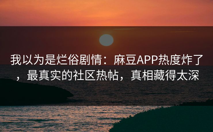 我以为是烂俗剧情：麻豆APP热度炸了，最真实的社区热帖，真相藏得太深