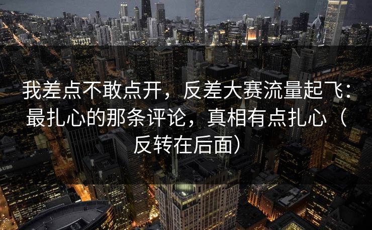 我差点不敢点开，反差大赛流量起飞：最扎心的那条评论，真相有点扎心（反转在后面）