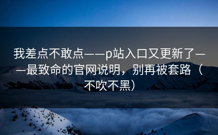 我差点不敢点——p站入口又更新了——最致命的官网说明，别再被套路（不吹不黑）