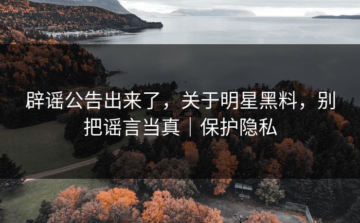 辟谣公告出来了，关于明星黑料，别把谣言当真｜保护隐私