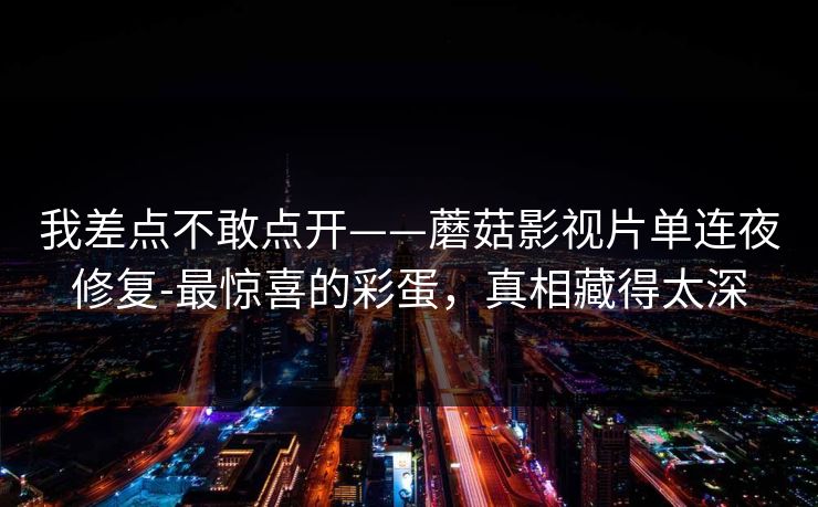 我差点不敢点开——蘑菇影视片单连夜修复-最惊喜的彩蛋,真相藏得太深 我差点不敢点开——蘑菇影视片单连夜修复-最惊喜的彩蛋,真相藏得太深