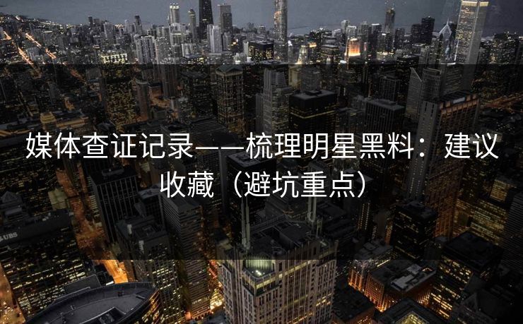 媒体查证记录——梳理明星黑料：建议收藏（避坑重点）