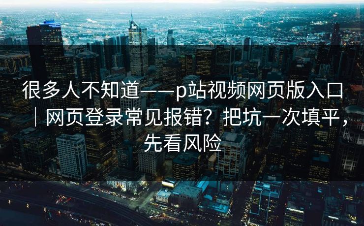 很多人不知道——p站视频网页版入口|网页登录常见报错?把坑一次填平,先看风险 很多人不知道——p站视频网页版入口|网页登录常见报错?把坑一次填平,先看风险