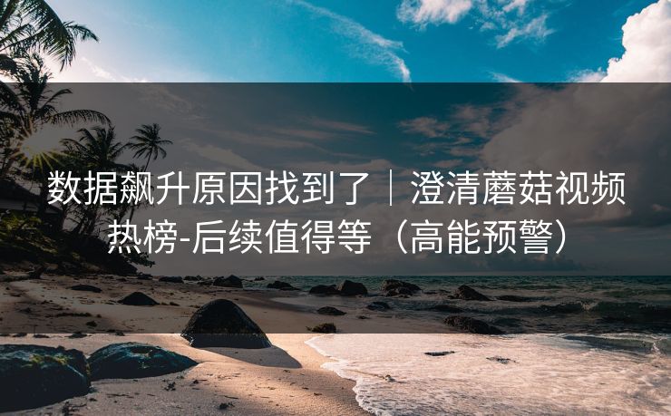 数据飙升原因找到了|澄清蘑菇视频热榜-后续值得等(高能预警) 数据飙升原因找到了|澄清蘑菇视频热榜-后续值得等(高能预警)