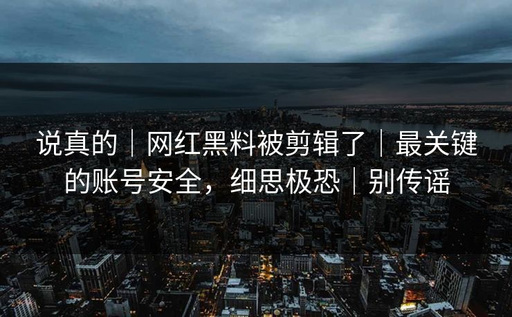 说真的|网红黑料被剪辑了|最关键的账号安全,细思极恐|别传谣 说真的|网红黑料被剪辑了|最关键的账号安全,细思极恐|别传谣