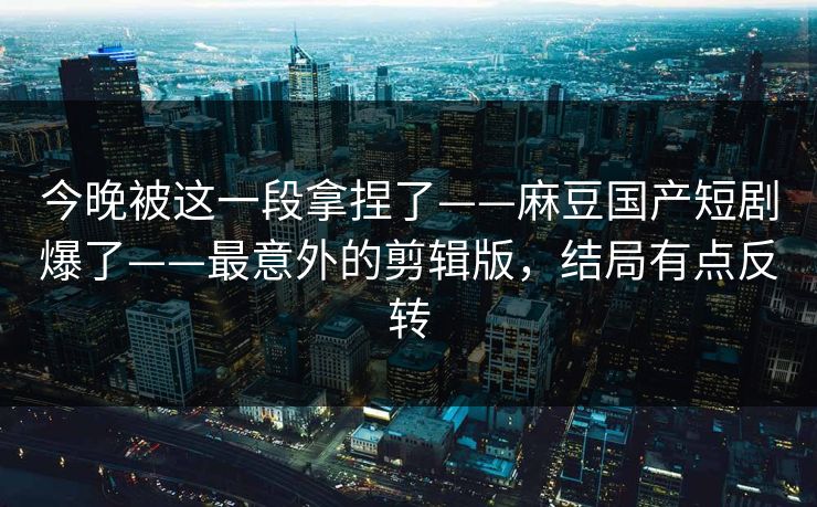 今晚被这一段拿捏了——麻豆国产短剧爆了——最意外的剪辑版,结局有点反转 今晚被这一段拿捏了——麻豆国产短剧爆了——最意外的剪辑版,结局有点反转